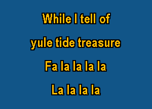 While I tell of

yule tide treasure

Fa la la la la

La la la la