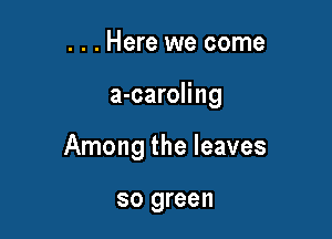 . . . Here we come

a-caroling

Among the leaves

so green
