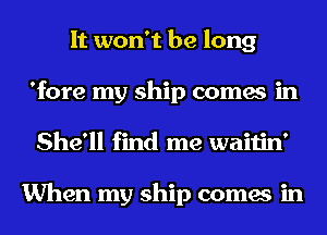 It won't be long
'fore my ship comes in
She'll find me waitin'

When my ship comes in