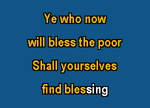 Ye who now
will bless the poor

Shall yourselves

fmd blessing