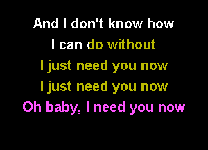 And I don't know how
I can do without
ljust need you now

ljust need you now
Oh baby, I need you now