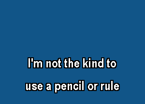 I'm not the kind to

use a pencil or rule