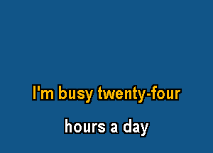 I'm busy twenty-four

hours a day