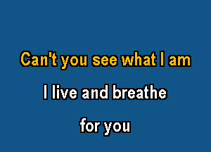 Can't you see what I am

I live and breathe

for you