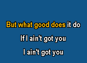 But what good does it do

lfl ain't got you

I ain't got you