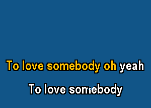 To love somebody oh yeah

To love somebody