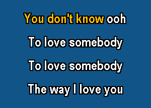 You don't know ooh
To love somebody

To love somebody

The way I love you