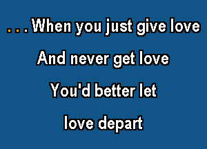 ...When you just give love

And never get love

You'd better let

love depart