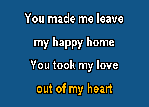 You made me leave

my happy home

You took my love

out of my heart