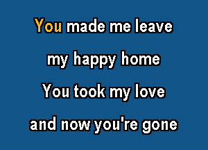 You made me leave
my happy home

You took my love

and now you're gone