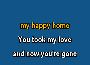 my happy home

You took my love

and now you're gone