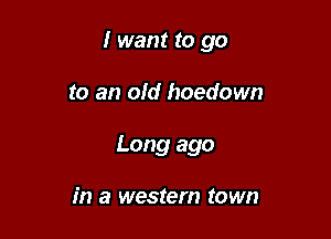 I want to go

to an old hoedown
Long ago

in a western town