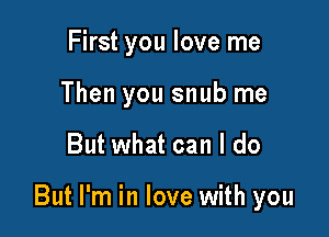 First you love me
Then you snub me

But what can I do

But I'm in love with you