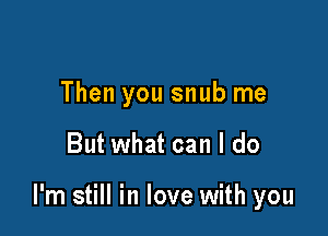 Then you snub me

But what can I do

I'm still in love with you