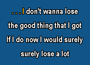 ...ldon't wanna lose

the good thing that I got

lfl do now I would surely

surely lose a lot