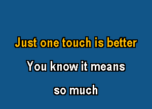 Just one touch is better

You know it means

so much
