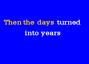 Then the days turned

into years