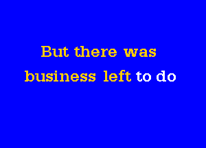 But there was

business left to do