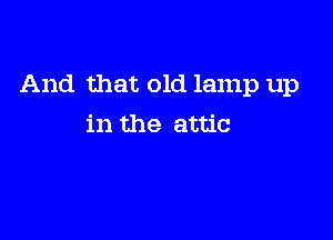 And that old lamp up

in the attic
