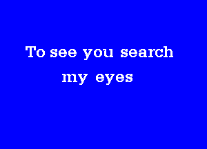 To see you search

my eyes