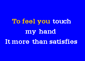 To feel you touch
my hand
It more than satisfies