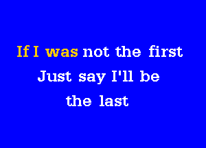 IfI was not the first

Just say I'll be
the last