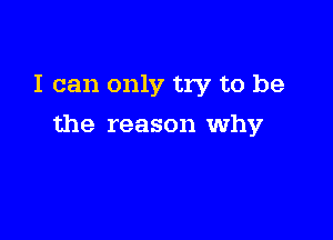 I can only try to be

the reason why