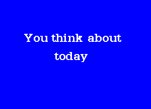 You think about

today