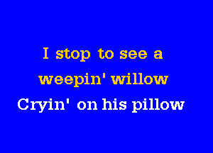 I stop to see a
weepin' willow

Cryin' on his pillow