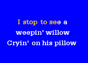I stop to see a
weepin' willow

Cryin' on his pillow