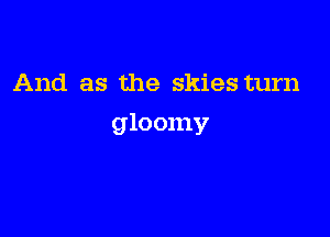 And as the skies turn

gloomy