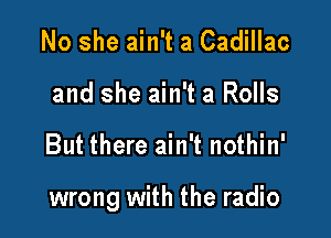 No she ain't a Cadillac
and she ain't a Rolls

But there ain't nothin'

wrong with the radio