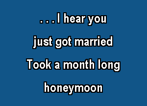 ...lhearyou

just got married

Took a month long

honeymoon