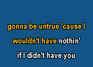 gonna be untrue 'cause I

wouldn't have nothin'

ifl didn't have you