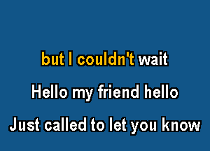 but I couldn't wait

Hello my friend hello

Just called to let you know