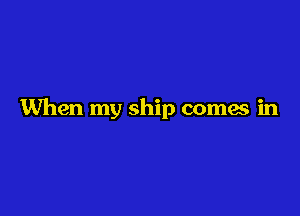 When my ship comes in
