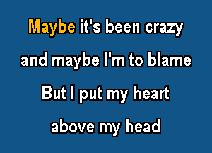 Maybe it's been crazy

and maybe I'm to blame

But I put my heart

above my head