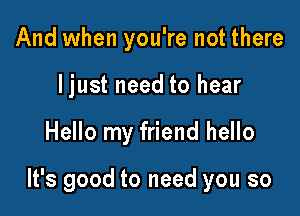And when you're not there
ljust need to hear

Hello my friend hello

It's good to need you so