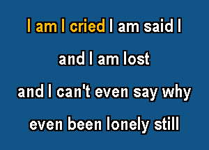 I am I cried I am said I

and I am lost

and I can't even say why

even been lonely still