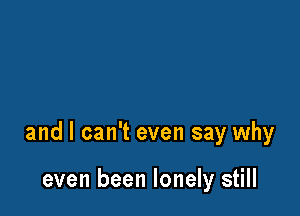 and I can't even say why

even been lonely still