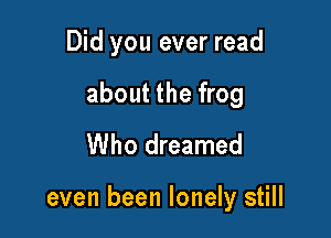 Did you ever read
about the frog
Who dreamed

even been lonely still
