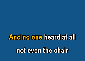 And no one heard at all

not even the chair