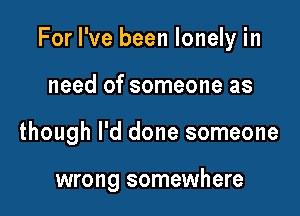 For I've been lonely in

need of someone as
though I'd done someone

wrong somewhere