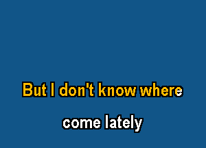 But I don't know where

come lately