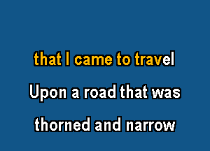 that I came to travel

Upon a road that was

thorned and narrow