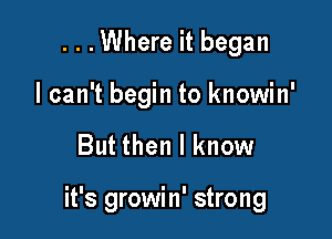 ...Where it began
I can't begin to knowin'

But then I know

it's growin' strong