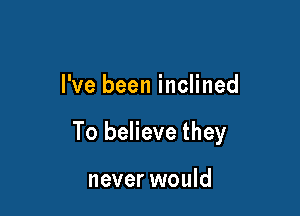 I've been inclined

To believe they

never would