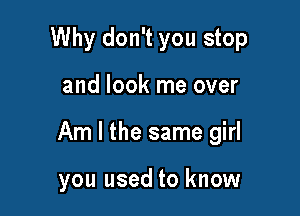 Why don't you stop

and look me over

Am I the same girl

you used to know