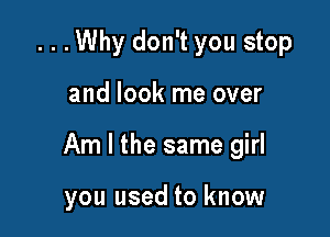 ...Why don't you stop

and look me over

Am I the same girl

you used to know