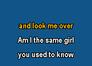 and look me over

Am I the same girl

you used to know